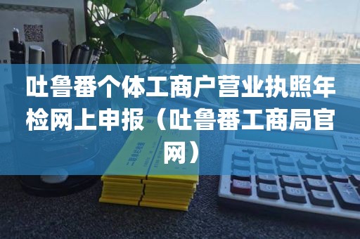 吐鲁番个体工商户营业执照年检网上申报（吐鲁番工商局官网）