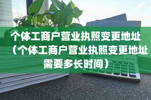 个体工商户营业执照变更地址（个体工商户营业执照变更地址需要多长时间）