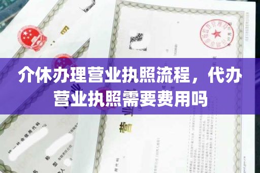 介休办理营业执照流程，代办营业执照需要费用吗