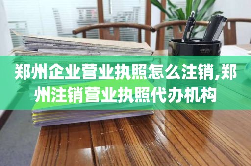 郑州企业营业执照怎么注销,郑州注销营业执照代办机构