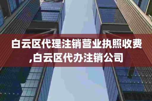 白云区代理注销营业执照收费,白云区代办注销公司