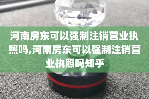 河南房东可以强制注销营业执照吗,河南房东可以强制注销营业执照吗知乎