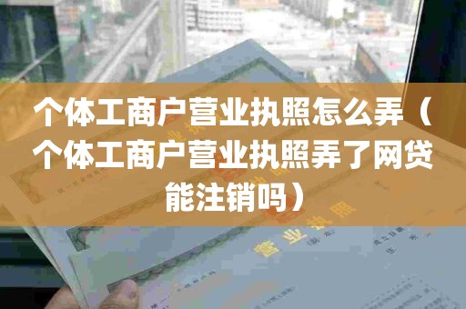 个体工商户营业执照怎么弄（个体工商户营业执照弄了网贷能注销吗）