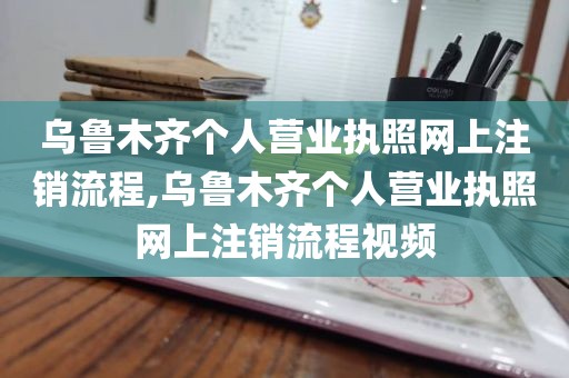 乌鲁木齐个人营业执照网上注销流程,乌鲁木齐个人营业执照网上注销流程视频