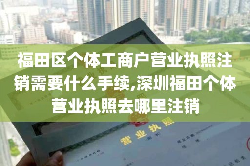 福田区个体工商户营业执照注销需要什么手续,深圳福田个体营业执照去哪里注销