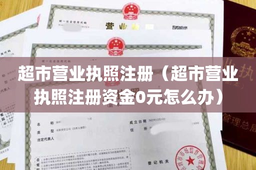 超市营业执照注册（超市营业执照注册资金0元怎么办）