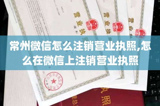 常州微信怎么注销营业执照,怎么在微信上注销营业执照