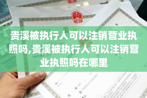 贵溪被执行人可以注销营业执照吗,贵溪被执行人可以注销营业执照吗在哪里