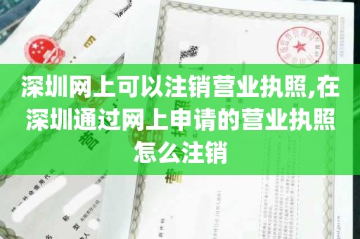 深圳网上可以注销营业执照,在深圳通过网上申请的营业执照怎么注销