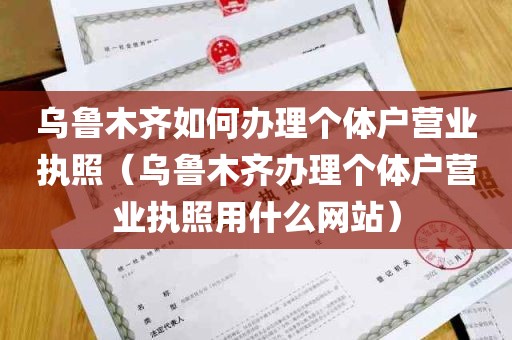 乌鲁木齐如何办理个体户营业执照（乌鲁木齐办理个体户营业执照用什么网站）