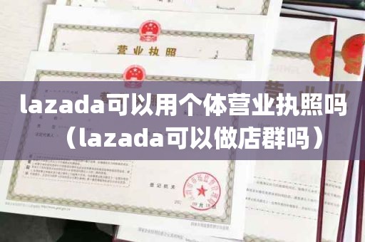 lazada可以用个体营业执照吗（lazada可以做店群吗）
