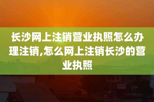 长沙网上注销营业执照怎么办理注销,怎么网上注销长沙的营业执照