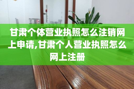 甘肃个体营业执照怎么注销网上申请,甘肃个人营业执照怎么网上注册