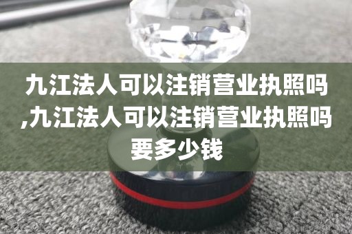 九江法人可以注销营业执照吗,九江法人可以注销营业执照吗要多少钱