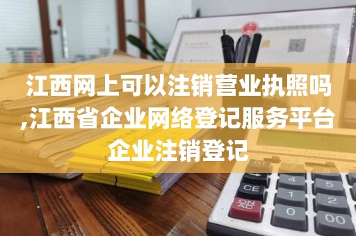 江西网上可以注销营业执照吗,江西省企业网络登记服务平台企业注销登记