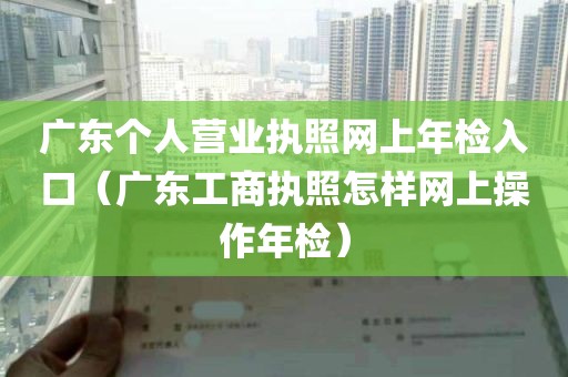 广东个人营业执照网上年检入口（广东工商执照怎样网上操作年检）