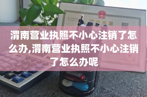 渭南营业执照不小心注销了怎么办,渭南营业执照不小心注销了怎么办呢