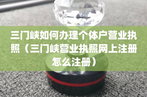 三门峡如何办理个体户营业执照（三门峡营业执照网上注册怎么注册）