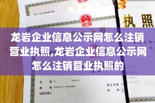 龙岩企业信息公示网怎么注销营业执照,龙岩企业信息公示网怎么注销营业执照的