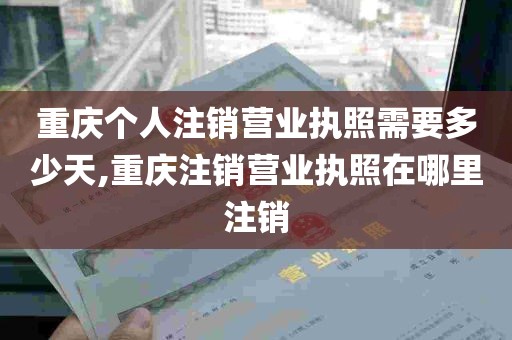 重庆个人注销营业执照需要多少天,重庆注销营业执照在哪里注销