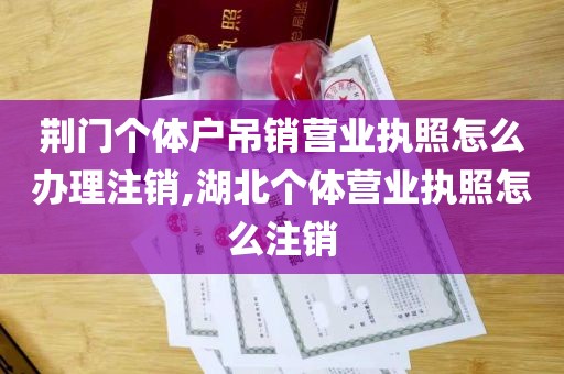 荆门个体户吊销营业执照怎么办理注销,湖北个体营业执照怎么注销