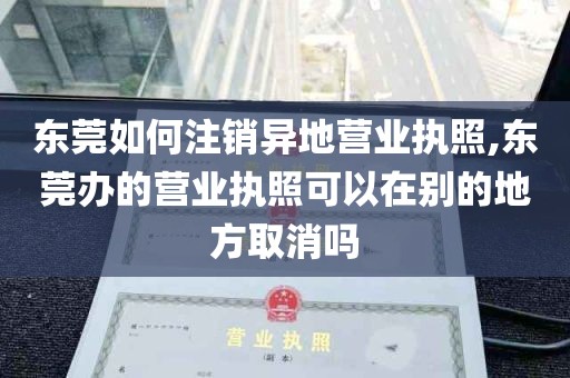 东莞如何注销异地营业执照,东莞办的营业执照可以在别的地方取消吗