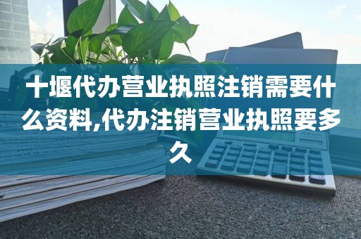 十堰代办营业执照注销需要什么资料,代办注销营业执照要多久