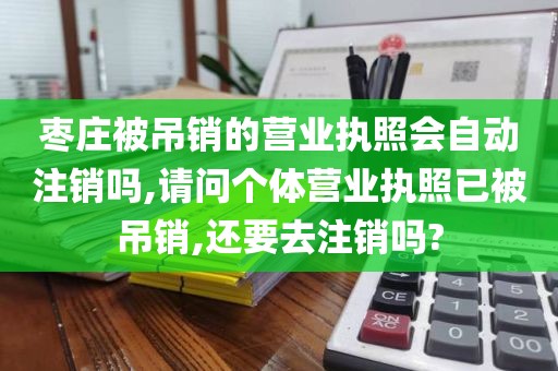 枣庄被吊销的营业执照会自动注销吗,请问个体营业执照已被吊销,还要去注销吗?