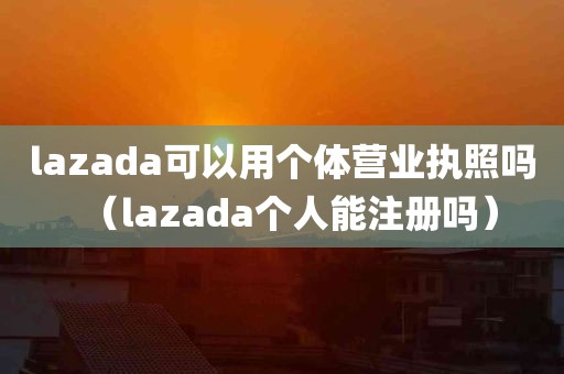 lazada可以用个体营业执照吗（lazada个人能注册吗）