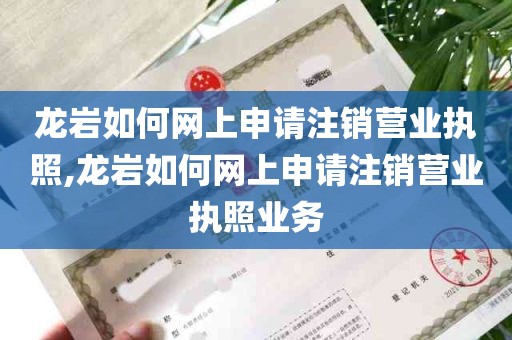 龙岩如何网上申请注销营业执照,龙岩如何网上申请注销营业执照业务