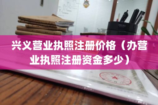 兴义营业执照注册价格（办营业执照注册资金多少）