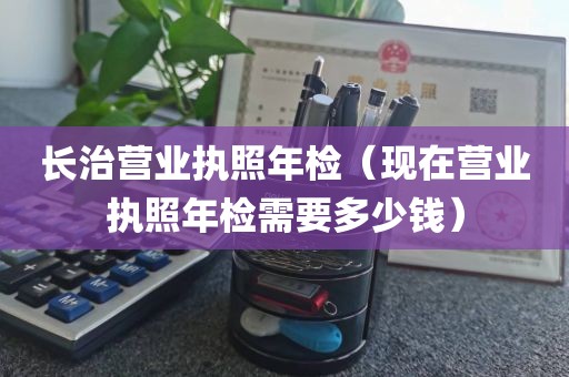 长治营业执照年检（现在营业执照年检需要多少钱）