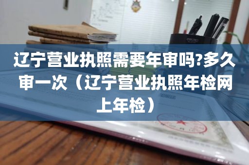 辽宁营业执照需要年审吗?多久审一次（辽宁营业执照年检网上年检）