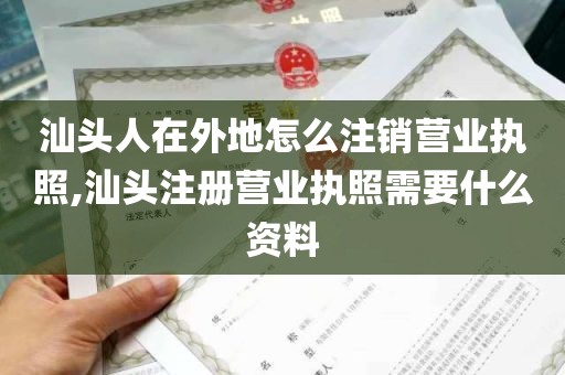 汕头人在外地怎么注销营业执照,汕头注册营业执照需要什么资料