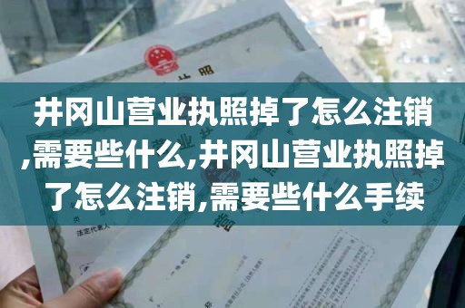 井冈山营业执照掉了怎么注销,需要些什么,井冈山营业执照掉了怎么注销,需要些什么手续