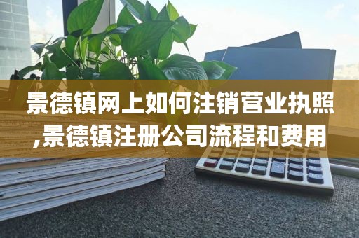 景德镇网上如何注销营业执照,景德镇注册公司流程和费用