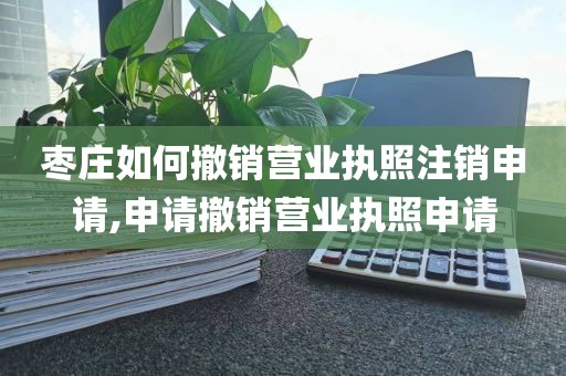 枣庄如何撤销营业执照注销申请,申请撤销营业执照申请