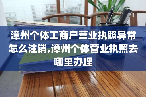 漳州个体工商户营业执照异常怎么注销,漳州个体营业执照去哪里办理