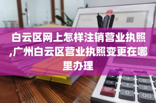 白云区网上怎样注销营业执照,广州白云区营业执照变更在哪里办理