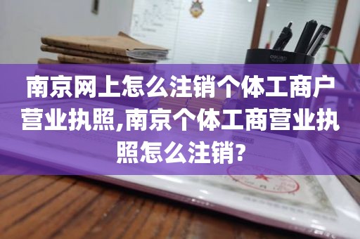 南京网上怎么注销个体工商户营业执照,南京个体工商营业执照怎么注销?