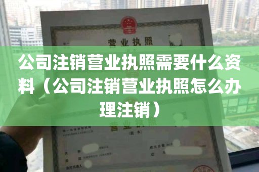 公司注销营业执照需要什么资料（公司注销营业执照怎么办理注销）