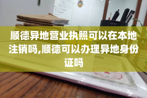 顺德异地营业执照可以在本地注销吗,顺德可以办理异地身份证吗