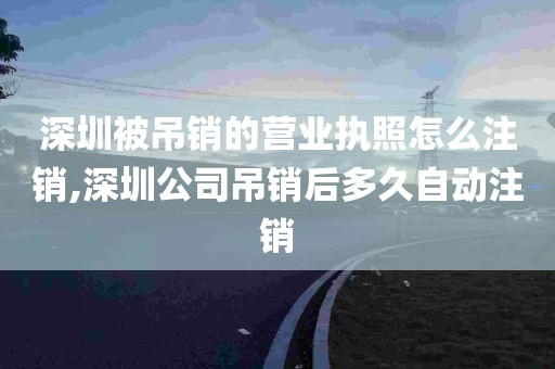 深圳被吊销的营业执照怎么注销,深圳公司吊销后多久自动注销