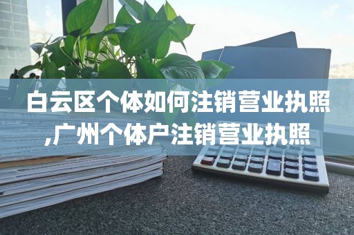 白云区个体如何注销营业执照,广州个体户注销营业执照