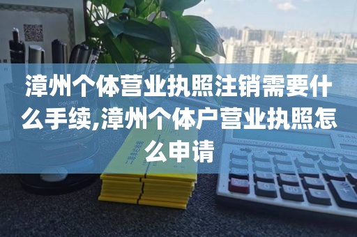 漳州个体营业执照注销需要什么手续,漳州个体户营业执照怎么申请