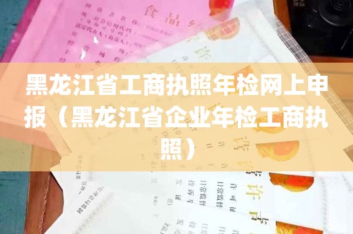 黑龙江省工商执照年检网上申报（黑龙江省企业年检工商执照）