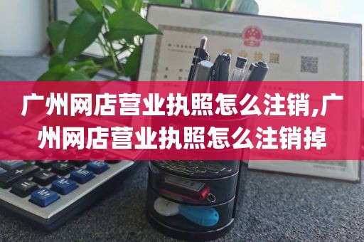 广州网店营业执照怎么注销,广州网店营业执照怎么注销掉