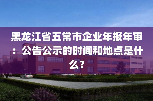 黑龙江省五常市企业年报年审：公告公示的时间和地点是什么？