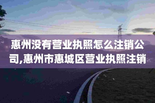 惠州没有营业执照怎么注销公司,惠州市惠城区营业执照注销