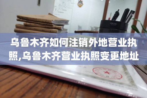 乌鲁木齐如何注销外地营业执照,乌鲁木齐营业执照变更地址